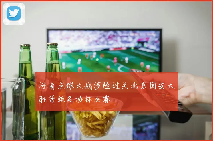 河南点球大战涉险过关北京国安大胜晋级足协杯决赛