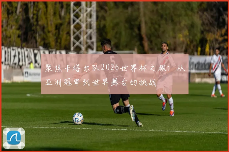 聚焦卡塔尔队2026世界杯之旅：从亚洲冠军到世界舞台的挑战